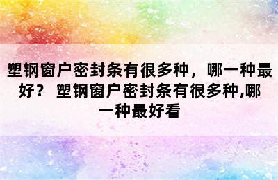 塑钢窗户密封条有很多种，哪一种最好？ 塑钢窗户密封条有很多种,哪一种最好看